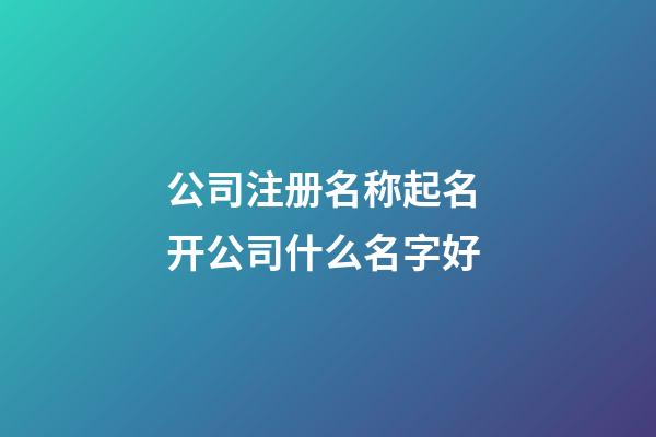 公司注册名称起名 开公司什么名字好-第1张-公司起名-玄机派